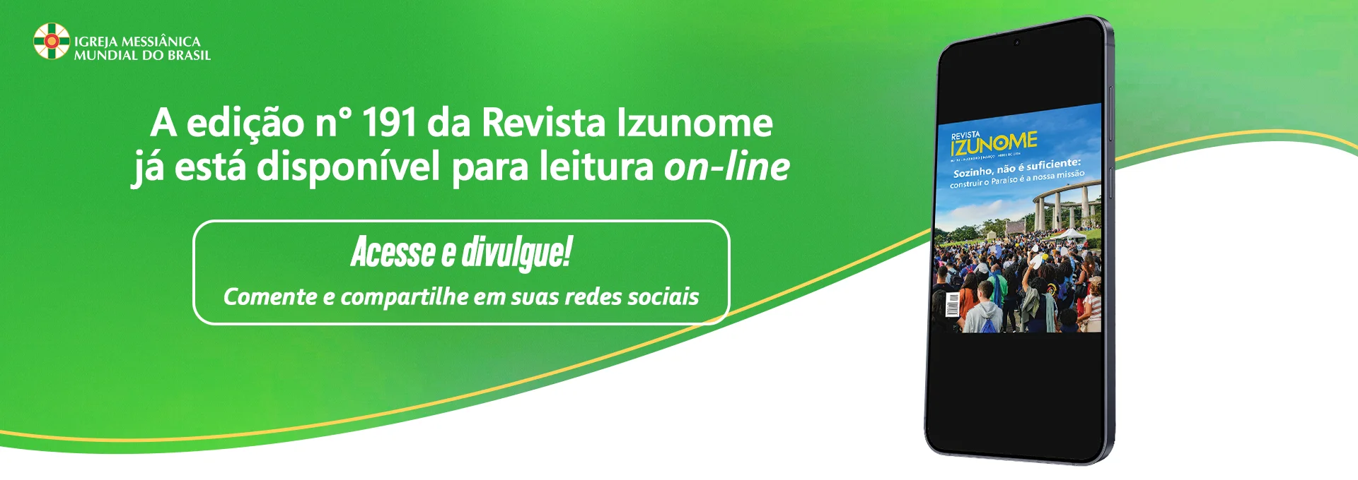 Qual a importância das nossas práticas messiânicas na construção o Paraíso Terrestre?

Encontre as respostas na edição nº 191 da Revista Izunome, que já está no ar!

Veja como a Obra Divina vem se expandindo por meio de cada um de nós! Afinal, "Sozinho, não é suficiente"!

Nesta edição, somos convidados a desfrutar de uma leitura inspiradora que alimenta a alma com preciosas orientações baseadas nos Ensinamentos de Meishu-Sama, relatos e matérias sobre as atividades desenvolvidas pela Igreja Messiânica Mundial do Brasil e suas coligadas, Fundação Mokiti Okada e Grupo Korin.

Acesse pelo site da IMMB ou leia na íntegra pelo link

Compartilhe a revista com familiares e amigos!