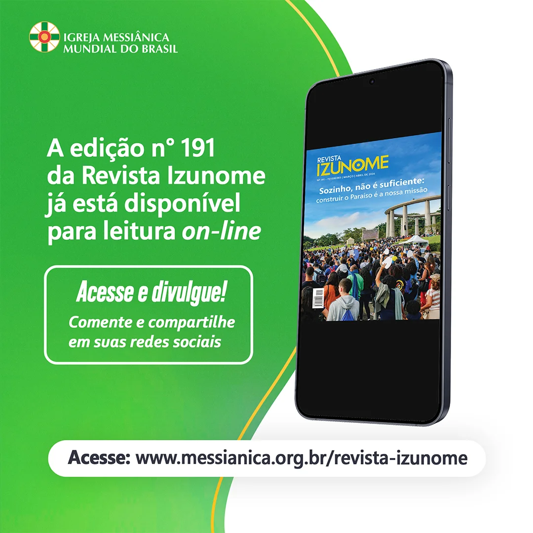 Qual a importância das nossas práticas messiânicas na construção o Paraíso Terrestre?

Encontre as respostas na edição nº 191 da Revista Izunome, que já está no ar!

Veja como a Obra Divina vem se expandindo por meio de cada um de nós! Afinal, "Sozinho, não é suficiente"!

Nesta edição, somos convidados a desfrutar de uma leitura inspiradora que alimenta a alma com preciosas orientações baseadas nos Ensinamentos de Meishu-Sama, relatos e matérias sobre as atividades desenvolvidas pela Igreja Messiânica Mundial do Brasil e suas coligadas, Fundação Mokiti Okada e Grupo Korin.

Acesse pelo site da IMMB ou leia na íntegra pelo link

Compartilhe a revista com familiares e amigos!