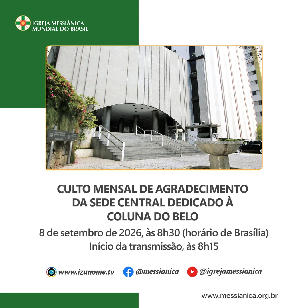 No próximo dia 8 de setembro, celebraremos o Culto Mensal de Agradecimento da Sede Central Dedicado à Coluna do Belo, às 8h30 (horário de Brasília).

A transmissão on-line da Izunome.TV começará às 8h15 com as mais lindas imagens do Solo Sagrado de Guarapiranga, especialmente preparadas para este dia.

Acompanhe a transmissão pelo aplicativo da IMMB, pelo site: www.izunome.tv, ou pelas redes sociais: facebook.com/messianica e youtube.com/@IgrejaMessianica.
