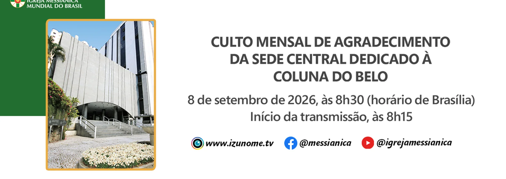 No próximo dia 8 de setembro, celebraremos o Culto Mensal de Agradecimento da Sede Central Dedicado à Coluna do Belo, às 8h30 (horário de Brasília).

A transmissão on-line da Izunome.TV começará às 8h15 com as mais lindas imagens do Solo Sagrado de Guarapiranga, especialmente preparadas para este dia.

Acompanhe a transmissão pelo aplicativo da IMMB, pelo site: www.izunome.tv, ou pelas redes sociais: facebook.com/messianica e youtube.com/@IgrejaMessianica.
